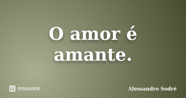 O amor é amante.... Frase de Alessandro Sodré.