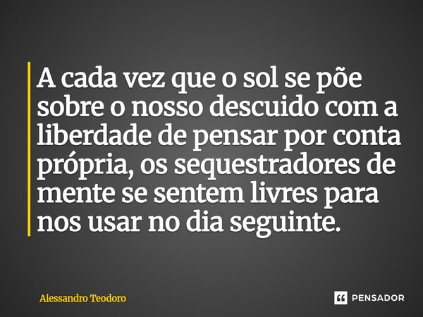 ⁠A cada vez que o sol se põe sobre o nosso descuido com a liberdade de pensar por conta própria, os sequestradores de mente se sentem livres para nos usar no di... Frase de Alessandro Teodoro.