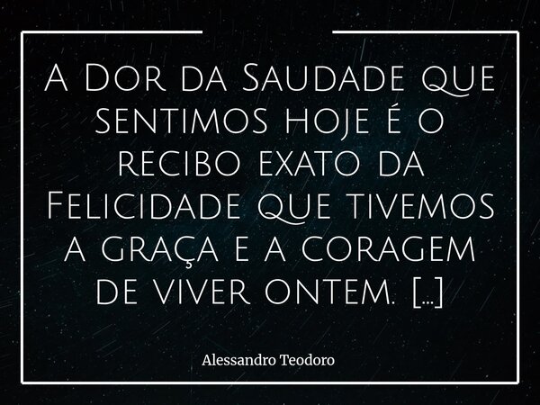 A Dor da Saudade que sentimos hoje é o recibo exato da Felicidade que tivemos a graça e a coragem de viver ontem. Há dores que não nascem daquilo que nos falto... Frase de Alessandro Teodoro.