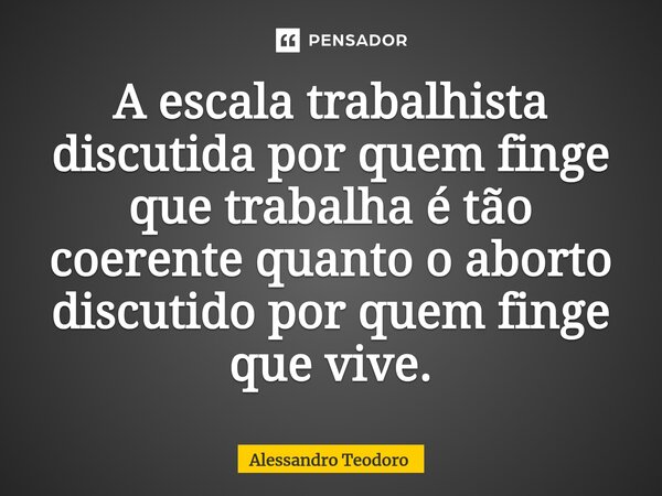 ⁠⁠A escala trabalhista discutida por quem finge que trabalha é tão coerente quanto o aborto discutido por quem finge que vive.⁠... Frase de Alessandro Teodoro.