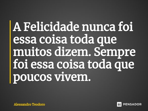 ⁠A Felicidade nunca foi essa coisa toda que muitos dizem. Sempre foi essa coisa toda que poucos vivem.... Frase de Alessandro Teodoro.