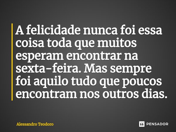 ⁠⁠A felicidade nunca foi essa coisa toda que muitos esperam encontrar na sexta-feira. Mas sempre foi aquilo tudo que poucos encontram nos outros dias.... Frase de Alessandro Teodoro.