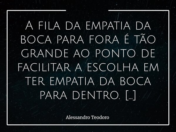 A fila da empatia da boca para fora é tão grande ao ponto de facilitar a escolha em ter empatia da boca para dentro. Vivemos um tempo em que a empatia se torno... Frase de Alessandro Teodoro.