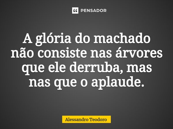 ⁠A glória do machado não consiste nas árvores que ele derruba, mas nas que o aplaude.... Frase de Alessandro Teodoro.