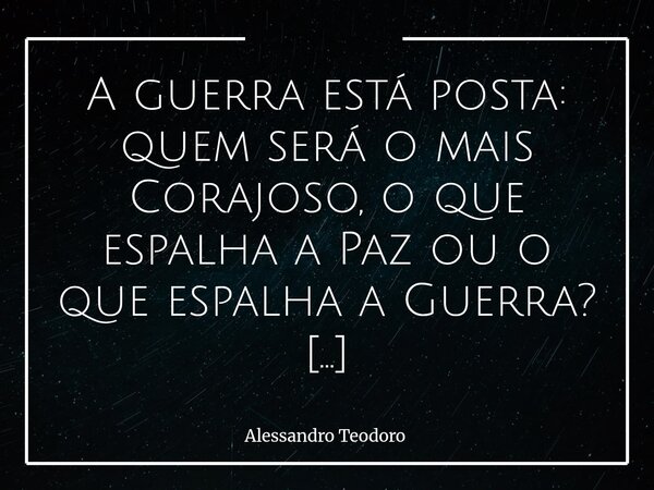 ⁠A guerra está posta: quem será o mais Corajoso, o que espalha a Paz ou o que espalha a Guerra? À primeira vista, pode até parecer que coragem é atributo natura... Frase de Alessandro Teodoro.