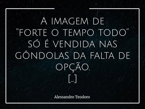 ⁠A imagem de “forte o tempo todo” só é vendida nas gôndolas da falta de opção. Essa imagem muitas vezes não nasce da coragem, mas da falta de escolha. É uma arm... Frase de Alessandro Teodoro.