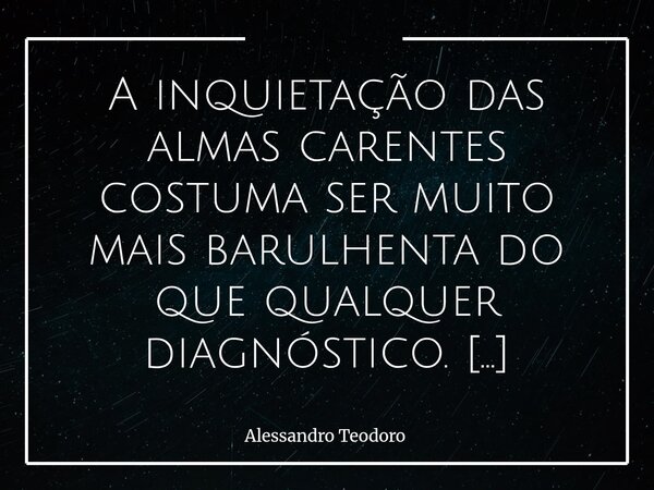 ⁠A inquietação das almas carentes costuma ser muito mais barulhenta do que qualquer diagnóstico. Há inquietações que gritam, mesmo quando não dizem nada com cla... Frase de Alessandro Teodoro.