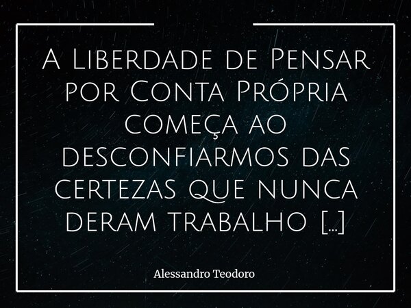A Liberdade de Pensar por Conta Própria começa ao desconfiarmos das certezas que nunca deram trabalho para questioná-las. Porque tudo aquilo que chega pronto, ... Frase de Alessandro Teodoro.