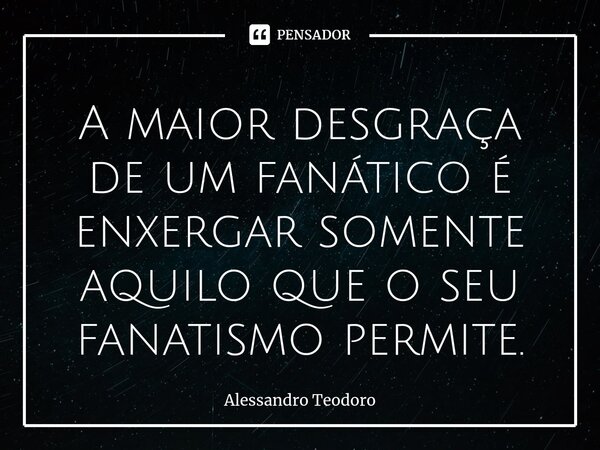 ⁠A maior desgraça de um fanático é enxergar somente aquilo que o seu fanatismo permite.... Frase de Alessandro Teodoro.