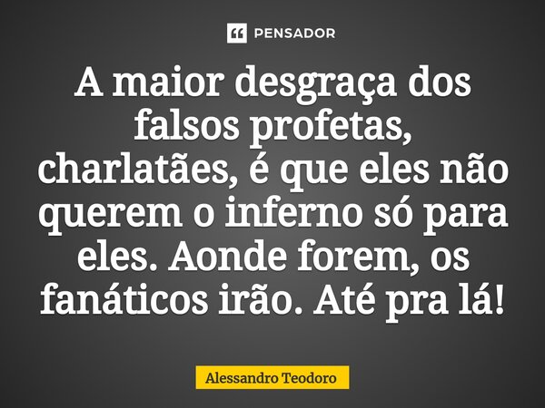 A maior desgraça dos falsos profetas, charlatães, é que eles não querem o inferno só para eles. Aonde forem, os fanáticos irão. Até pra lá!... Frase de Alessandro Teodoro.