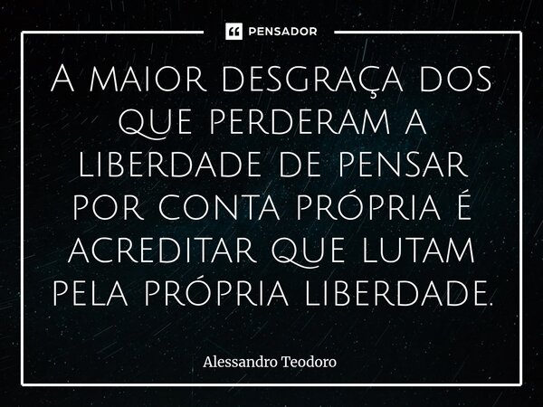 ⁠A maior desgraça dos que perderam a liberdade de pensar por conta própria é acreditar que lutam pela própria liberdade.... Frase de Alessandro Teodoro.