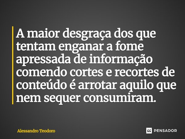⁠A maior desgraça dos que tentam enganar a fome apressada de informação comendo cortes e recortes de conteúdo é arrotar aquilo que nem sequer consumiram.... Frase de Alessandro Teodoro.