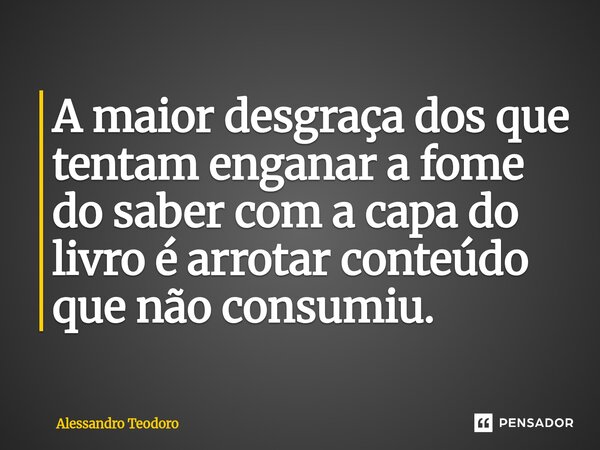 ⁠A maior desgraça dos que tentam enganar a fome do saber com a capa do livro é arrotar conteúdo que não consumiu.... Frase de Alessandro Teodoro.