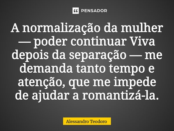 ⁠A normalização da mulher — poder continuar Viva depois da separação — me demanda tanto tempo e atenção, que me impede de ajudar a romantizá-la.... Frase de Alessandro Teodoro.
