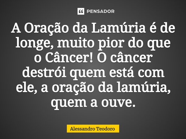 ⁠A Oração da Lamúria é de longe, muito pior do que o Câncer! O câncer destrói quem está com ele, a oração da lamúria, quem a ouve.... Frase de Alessandro Teodoro.