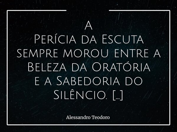 A Perícia da Escuta sempre morou entre a Beleza da Oratória e a Sabedoria do Silêncio. Vivemos em uma época que celebra muito o falar… Admira-se quem argumenta... Frase de Alessandro Teodoro.