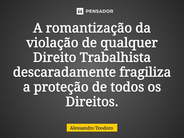 ⁠A romantização da violação de qualquer Direito Trabalhista descaradamente fragiliza a proteção de todos os Direitos.... Frase de Alessandro Teodoro.