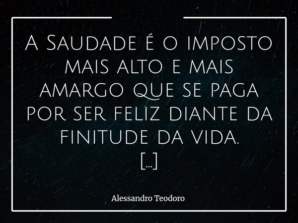 A Saudade é o imposto mais alto e mais amargo que se paga por ser feliz diante da finitude da vida. Talvez seja essa a ironia mais profunda da existência: aqui... Frase de Alessandro Teodoro.