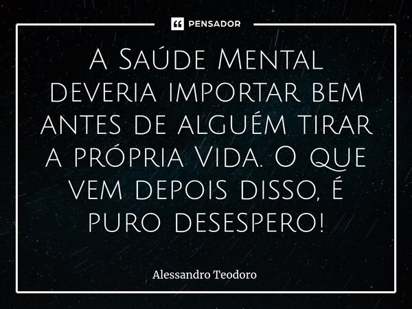 A Saúde Mental deveria importar bem antes de alguém tirar a própria Vida. O que vem depois disso, é puro desespero!... Frase de Alessandro Teodoro.