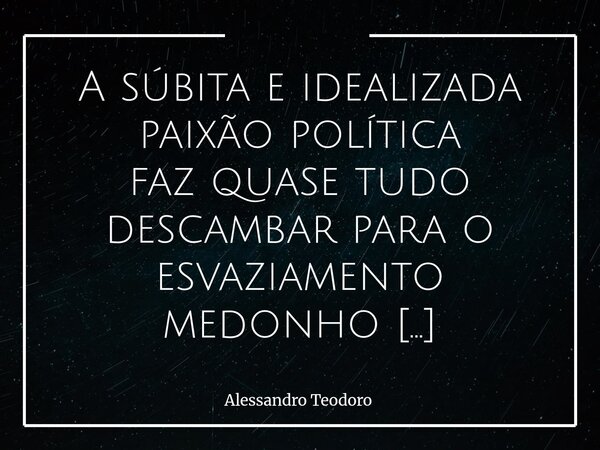 ⁠A súbita e idealizada paixão política faz quase tudo descambar para o esvaziamento medonho do debate público. Não é a paixão em si que corrompe o diálogo, mas ... Frase de Alessandro Teodoro.