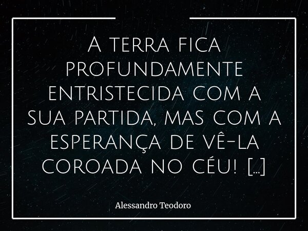 ⁠A terra fica profundamente entristecida com a sua partida, mas com a esperança de vê-la coroada no céu! Vá em paz!... Frase de Alessandro Teodoro.