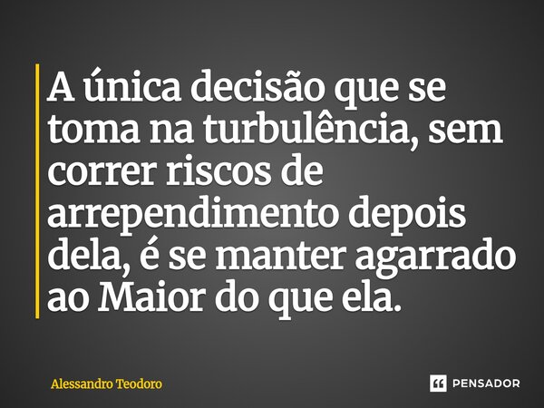 ⁠A única decisão que se toma na turbulência, sem correr riscos de arrependimento depois dela, é se manter agarrado ao Maior do que ela.... Frase de Alessandro Teodoro.