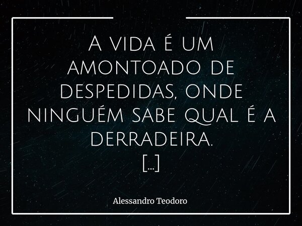 A vida é um amontoado de despedidas, onde ninguém sabe qual é a derradeira. A vida, em essência, é uma sucessão de chegadas e partidas. Um amontoado de despedid... Frase de Alessandro Teodoro.