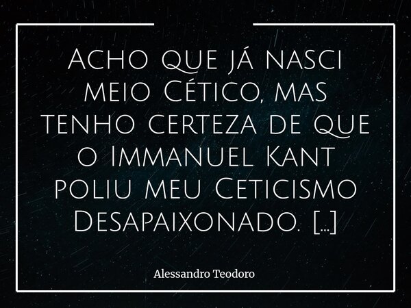 Acho que já nasci meio Cético, mas tenho certeza de que o Immanuel Kant poliu meu Ceticismo Desapaixonado. Não porque tenha me ensinado a duvidar de tudo, mas ... Frase de Alessandro Teodoro.