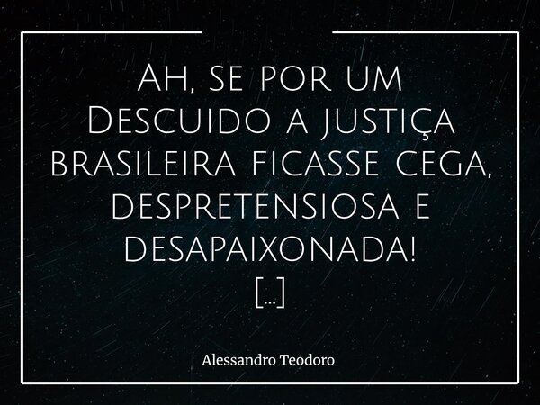 Ah, se por um Descuido a justiça brasileira ficasse cega, despretensiosa e desapaixonada! Cega para os nomes, os cargos, as ideologias e os interesses que se e... Frase de Alessandro Teodoro.