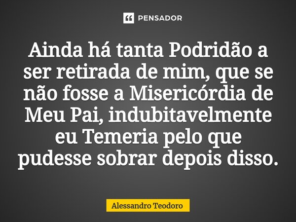 ⁠Ainda há tanta Podridão a ser retirada de mim, que se não fosse a Misericórdia de Meu Pai, indubitavelmente eu Temeria pelo que pudesse sobrar depois disso.... Frase de Alessandro Teodoro.