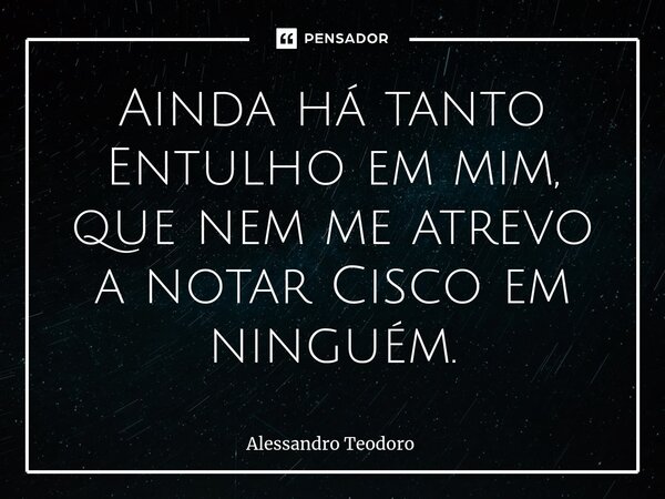 ⁠Ainda há tanto Entulho em mim, que nem me atrevo a notar Cisco em ninguém.... Frase de Alessandro Teodoro.