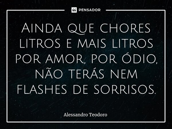 ⁠Ainda que chores litros e mais litros por amor, por ódio, não terás nem flashes de sorrisos.... Frase de Alessandro Teodoro.