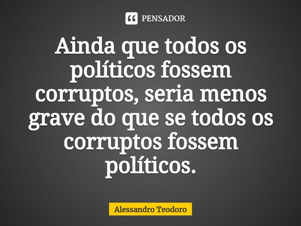 ⁠Ainda que todos os políticos fossem corruptos, seria menos grave do que se todos os corruptos fossem políticos.... Frase de Alessandro Teodoro.