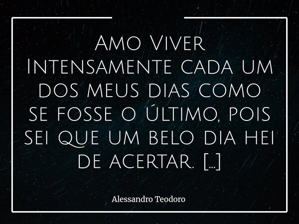 Amo Viver Intensamente cada um dos meus dias como se fosse o último, pois sei que um belo dia hei de acertar. Esse Propósito pode até soar ousadia, mas ele não... Frase de Alessandro Teodoro.