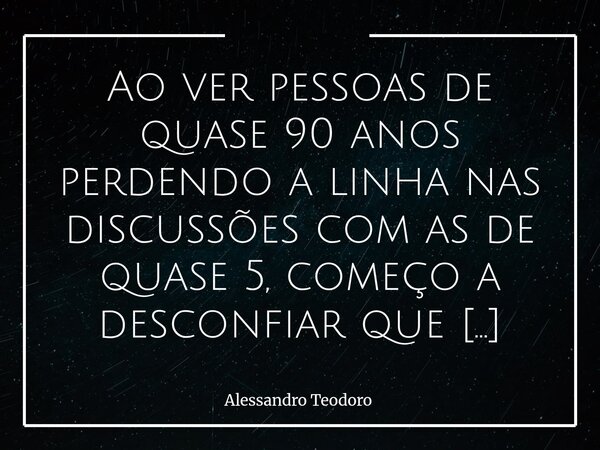 Ao ver pessoas de quase 90 anos perdendo a linha nas discussões com as de quase 5, começo a desconfiar que partiremos todos desse mundo esperando o fim dele. T... Frase de Alessandro Teodoro.
