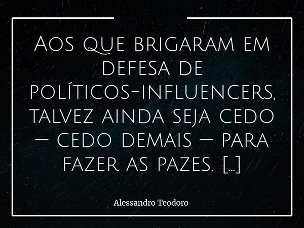 ⁠Aos que brigaram em defesa de políticos-influencers, talvez ainda seja cedo — cedo demais — para fazer as pazes. Não porque o rancor seja nobre, mas, porque, a... Frase de Alessandro Teodoro.