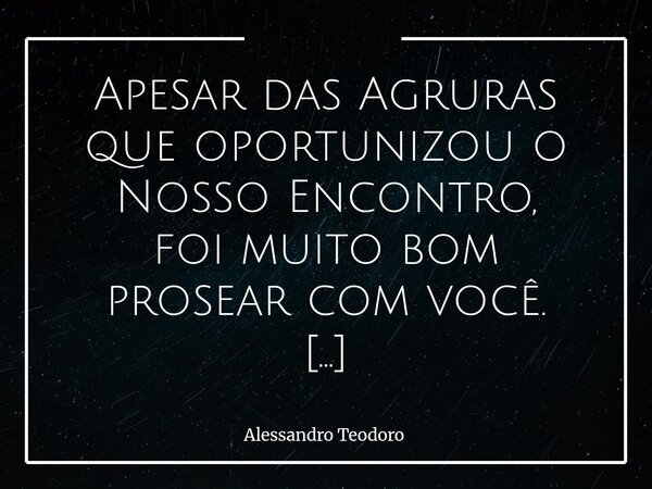 Apesar das Agruras que oportunizou o Nosso Encontro, foi muito bom prosear com você. Há encontros que não nascem da alegria, mas da necessidade. A vida, por ve... Frase de Alessandro Teodoro.
