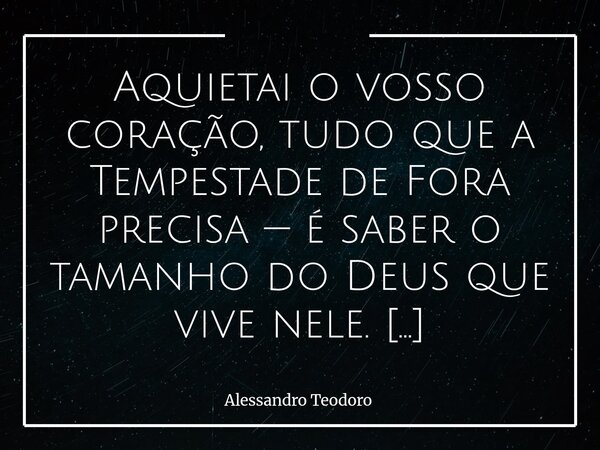 Aquietai o vosso coração, tudo que a Tempestade de Fora precisa — é saber o tamanho do Deus que vive nele. Tenha fé, aquietai o vosso coração! Porque, por mais ... Frase de Alessandro Teodoro.