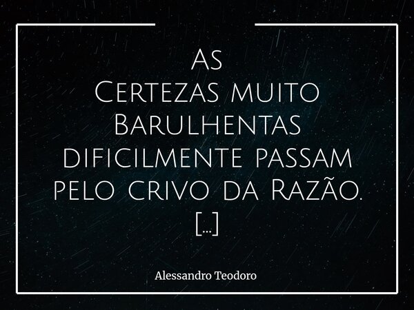 As Certezas muito Barulhentas dificilmente passam pelo crivo da Razão. Normalmente, quem já chega subindo o tom não pretende debater coisa alguma. Pretende ape... Frase de Alessandro Teodoro.