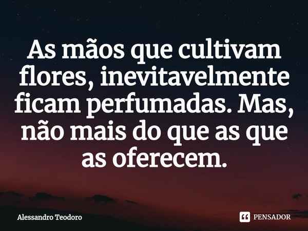 ⁠As mãos que cultivam flores, inevitavelmente ficam perfumadas. Mas, não mais do que as que as oferecem.... Frase de Alessandro Teodoro.