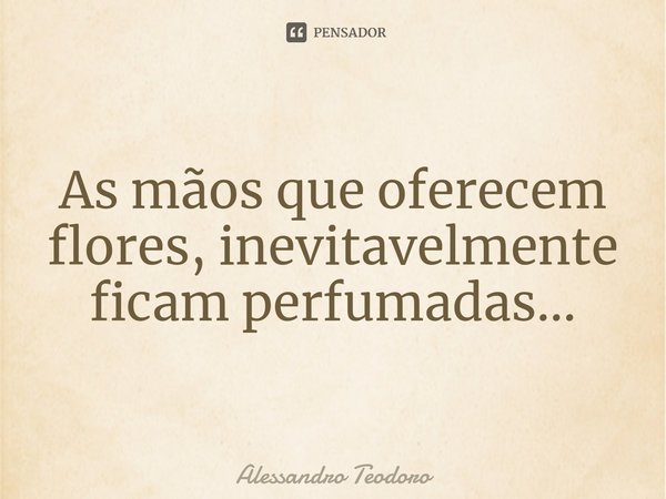 ⁠As mãos que oferecem flores, inevitavelmente ficam perfumadas...... Frase de Alessandro Teodoro.
