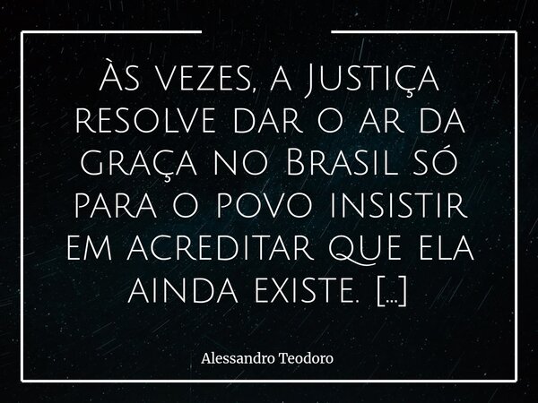 Às vezes, a Justiça resolve dar o ar da graça no Brasil só para o povo insistir em acreditar que ela ainda existe. E, quando isso acontece, vira quase um event... Frase de Alessandro Teodoro.