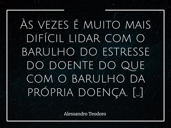 Às vezes é muito mais difícil lidar com o barulho do estresse do doente do que com o barulho da própria doença. A doença quase sempre fala baixo, quase em suss... Frase de Alessandro Teodoro.