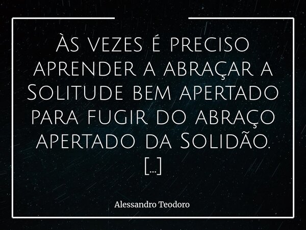 Às vezes é preciso aprender a abraçar a Solitude bem apertado para fugir do abraço apertado da Solidão. Existe uma diferença muito silenciosa entre estar Só e ... Frase de Alessandro Teodoro.