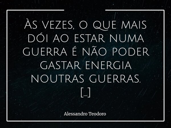 Às vezes, o que mais dói ao estar numa guerra é não poder gastar energia noutras guerras. Porque o que mais dói ao estar numa guerra não é apenas o confronto e... Frase de Alessandro Teodoro.