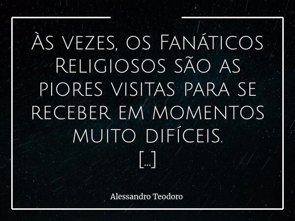 Às vezes, os Fanáticos Religiosos são as piores visitas para se receber em momentos muito difíceis. Porque há dores que não precisam de explicações, mas de aco... Frase de Alessandro Teodoro.