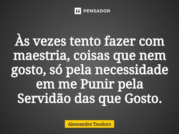 ⁠Às vezes tento fazer com maestria, coisas que nem gosto, só pela necessidade em me Punir pela Servidão das que Gosto.... Frase de Alessandro Teodoro.