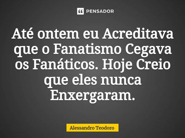 ⁠Até ontem eu Acreditava que o Fanatismo Cegava os Fanáticos. Hoje Creio que eles nunca Enxergaram.... Frase de Alessandro Teodoro.