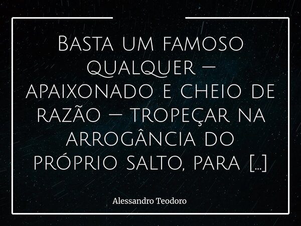 Basta um famoso qualquer — apaixonado e cheio de razão — tropeçar na arrogância do próprio salto, para as nossas cabeças alugadas se envaidecerem. Especialment... Frase de Alessandro Teodoro.