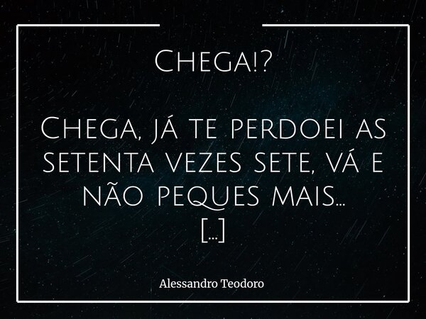 Chega!? Chega, já te perdoei as setenta vezes sete, vá e não peques mais… Até o perdão tem um limite secreto onde a dignidade aprende a falar mais alto. Já te ... Frase de Alessandro Teodoro.
